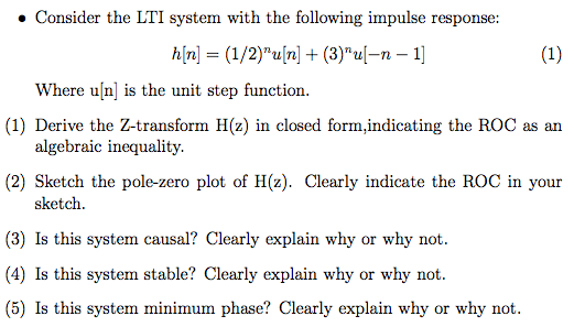 Consider the LTI system with the following impulse response: h[n] = (1/2)u[n] + (3)ul-n-1] Where uln is the unit step function. (1) Derive the Z-transform H(z) in closed form,indicating the ROC as an algebraic inequality. (2) Sketch the pole-zero plot of H(z). Clearly indicate the ROC in your sketch (3) Is this system causal? Clearly explain why or why not (4) Is this system stable? Clearly explain why or why not. (5) Is this system minimum phase? Clearly explain why or why not.