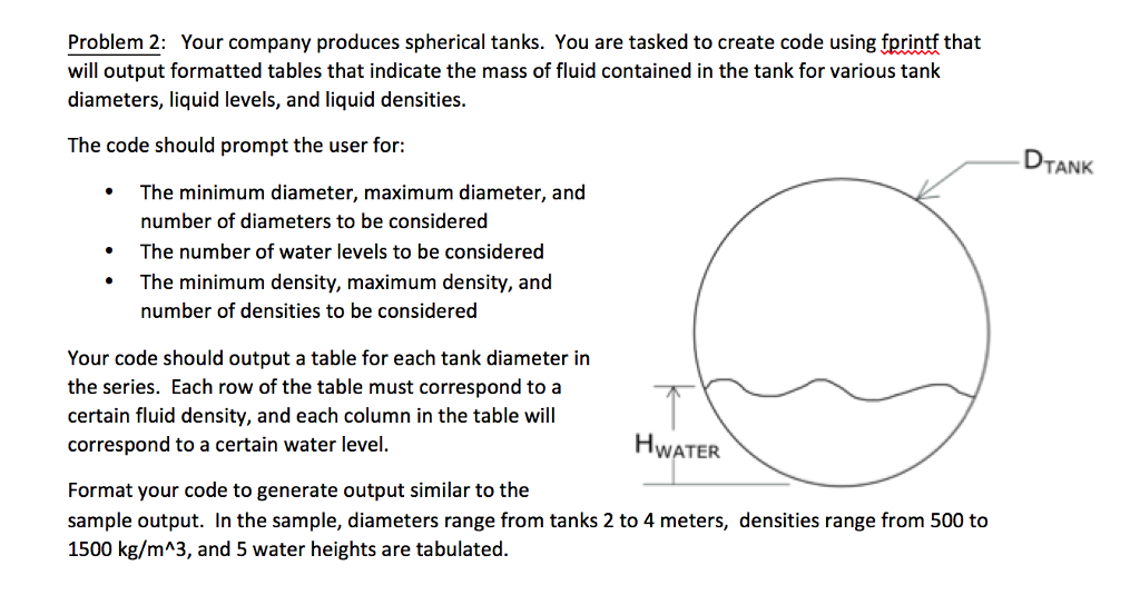 Problem 2: Your company produces spherical tanks. You are tasked to create code using fprintf that will output formatted tables that indicate the mass of fluid contained in the tank for various tank diameters, liquid levels, and liquid densities. The code should prompt the user for: DTANK The minimum diameter, maximum diameter, and number of diameters to be considered The number of water levels to be considered The minimum density, maximum density, and number of densities to be considered * . Your code should output a table for each tank diameter in the series. Each row of the table must correspond to a certain fluid density, and each column in the table will correspond to a certain water level WATER Format your code to generate output similar to the sample output. In the sample, diameters range from tanks 2 to 4 meters, densities range from 500 to 1500 kg/mA3, and 5 water heights are tabulated.