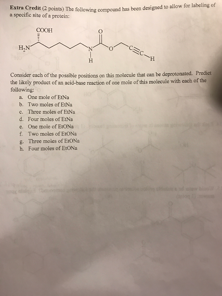 a specific site ollowing compound has been designed to allow for labeling of a specific site of a protein: COOH H,N Consider each of the possible positions on this molecule that can be deprotonated. Predict the likely product of an acid-base reaction of one mole of this molecule with each of the following: a. One mole of EtNa b. Two moles of EtNa c. Three moles of EtNa d. Four moles of EtNa e. One mole of EtONa f. Two moles of EiONa g. Three moles of EtONa h. Four moles of EtONa