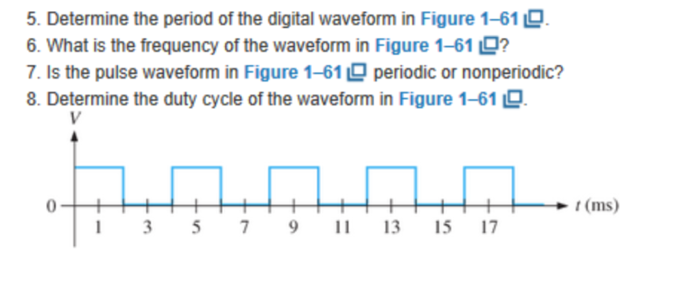 5. IDeteltliillile liile pea ril()@il (offiliile (ilit itaallwaweg Ollllii lli Figure 1-61 7. Is the pulse waveform in Figure 1-61 periodic or nonperiodic? 8. Determine the duty cycle of the waveform in Figure 1-61 0 t (ms) 1 3 57 9 1 1315 7