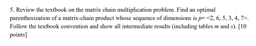 5. Review the textbook on the matrix chain multiplication problem. Find an optimal parenthesization of a matrix-chain product whose sequence of dimensions is p2, 6, 5, 3, 4,7>. Follow the textbook convention and show all intermediate results (including tables m and s). [10 points