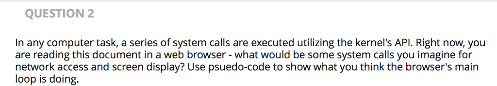 QUESTION 2 In any computer task, a series of system calls are executed utilizing the kernels API. Right now, you are reading this document in a web browser - what would be some system calls you imagine for network access and screen display? Use psuedo-code to show what you think the browsers main loop is doing.