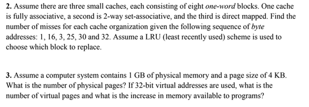 2. Assume there are three small caches, each consisting of eight one-word blocks. One cache is fully associative, a second is 2-way set-associative, and the third is direct mapped. Find the number of misses for each cache organization given the following sequence of byte addresses: 1, 16, 3, 25, 30 and 32. Assume a LRU (least recently used) scheme is used to choose which block to replace 3. Assume a computer system contains 1 GB of physical memory and a page size of 4 KB. What is the number of physical pages? If 32-bit virtual addresses are used, what is the number of virtual pages and what is the increase in memory available to programs?