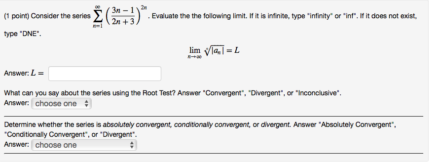(1 point) Consider the series Evaluate the the following limit. If it is infinite, type infinity or inf. If it does not exist, . 2n + 3 ) type DNE linn Vlan1 = L Answer: L What can you say about the series using the Root Test? Answer Convergent, Divergent, or Inconclusive Answer: choose one Determine whether the series is absolutely convergent, conditionally convergent, or divergent. Answer Absolutely Convergent, Conditionally Convergent, or Divergent Answer: choose one
