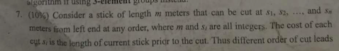 algorithm ir usingS-eleme 7. (10%)Consider a stick of length m meters that can be cut at $1, s, roup and s meters from left end at any order, where m and s are all integers. The cost of each cut s is the length of current stick pridr to the cut. Thus different order of cut leads .