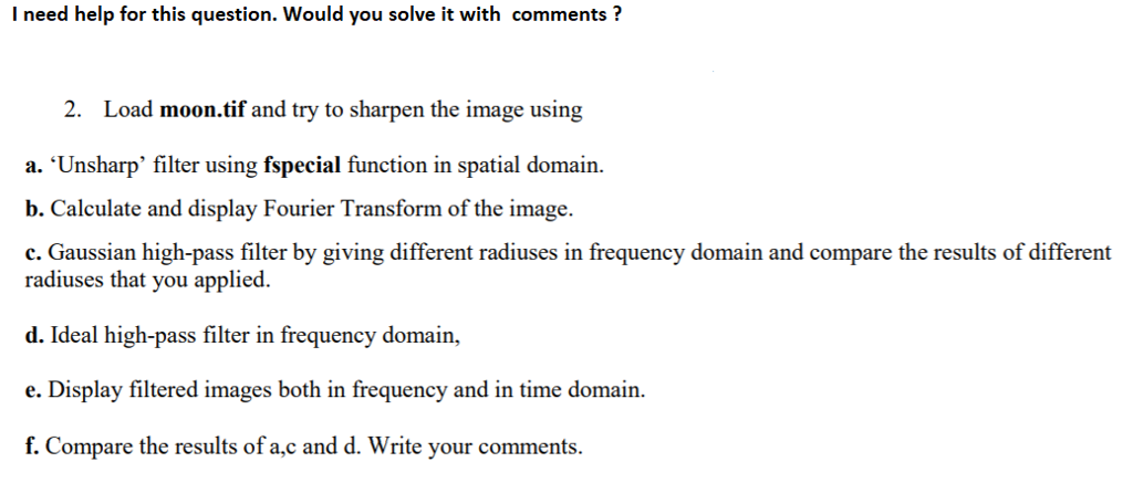 I need help for this question. Would you solve it with commentsi? 2. Load moon.tif and try to sharpen the image using a. Unsharp filter using fspecial function in spatial domain. b. Calculate and display Fourier Transform of the image. c. Gaussian high-pass filter by giving different radiuses in frequency domain and compare the results of different radiuses that you applied d. Ideal high-pass filter in frequency domain, e. Display filtered images both in frequency and in time domain. f. Compare the results of a,c and d. Write your comments.