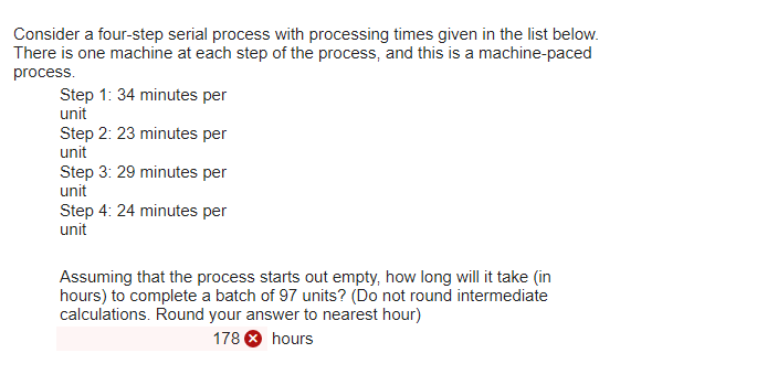 There is one machine at each step of the process, and this is a machine-paced process. Step 1: 34 minutes per unit Step 2: 23 minutes per unit Step 3: 29 minutes per unit Step 4: 24 minutes per unit Assuming that the process starts out empty, how long will it take (in hours) to complete a batch of 97 units? (Do not round intermediate calculations. Round your answer to nearest hour) 178 hours