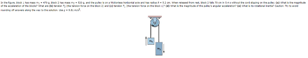 In the figure, block 1 has mass m1-470 g, block 2 has mass m2 520 , and the pulley is n a frictionless horizental axle and has radlus R52 cm. When released from rest, block 2 falls 70 cm in 5.4 s without the cord slipping on the pulley. (a) What is the magnitude of the acceleration of the blocks? What are (b) tension T2 (the ension force on the block 2) and (c) tension Ti (the tension force on the block 1)? (d) What is the magnitude of the pulleys angular acceleration? (e) What is its rotational inertia? Caution: Try to avoid rounding off answers along the way to the solution. Use J·9.01 m/s mg