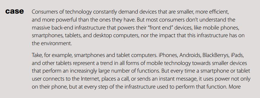 Consumers of technology constantly demand devices that are smaller, more efficient, and more powerful than the ones they have. But most consumers dont understand the massive back-end infrastructure that powers their front end devices, like mobile phones, smartphones, tablets, and desktop computers, nor the impact that this infrastructure has on the environment. case Take, for example, smartphones and tablet computers. iPhones, Androids, BlackBerrys, iPads, and other tablets represent a trend in all forms of mobile technology towards smaller devices that perform an increasingly large number of functions. But every time a smartphone or tablet user connects to the Internet, places a call, or sends an instant message, it uses power not only on their phone, but at every step of the infrastructure used to perform that function. More