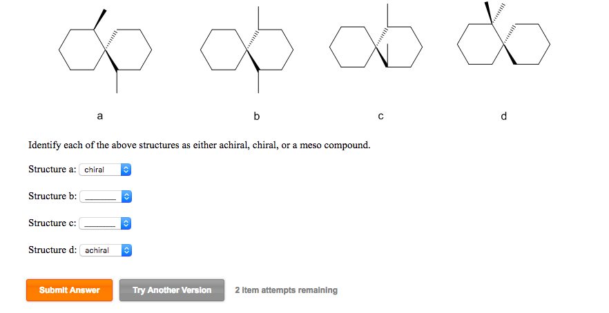Identify each of the above structures as either achiral, chiral, or a meso compound. Structure a: chiral Structure b: B Structure c: Structure d: achiral Submit Answer Try Another Version 2 item attempts remaining