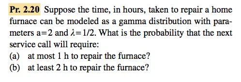 Pr. 2.20 Suppose the time, in hours, taken to repair a home furnace can be modeled as a gamma distribution with para- meters a=2 and λ= 1/2·What is the probability that the next service call will require: (a) at most 1 h to repair the furnace? (b) at least 2 h to repair the furnace?