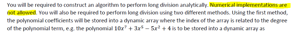 You will be required to construct an algorithm to perform long division analytically. Numerical implementations are not allowed. You will also be required to perform long division using two different methods. Using the first method, the polynomial coefficients will be stored into a dynamic array where the index of the array is related to the degree of the polynomial term, eg. the polynomial 10x7 + 3x5-5x2 + 4 is to be stored into a dynamic array as