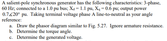 A salient-pole synchronous generator has the following characteristics: 3-phase, 60 Hz; connected to a 1.0 pu bus; Xd-1.1 pu, X 0.6 pu; output power 0.7K20° pu. Taking terminal voltage phase A line-to-neutral as your angle reference: a. Draw the phasor diagram similar to Fig. 5.27. Ignore armature resistance. b. Determine the torque angle. c. Determine the generated voltage