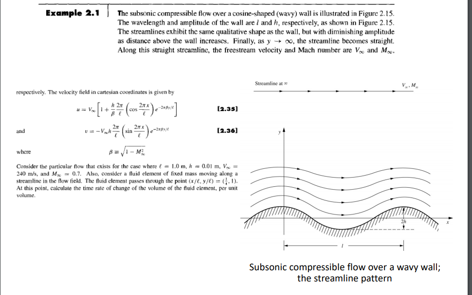 Example 2.1 The subsonic compressible flow over a cosine-shaped (wavy) wall is illustrated in Figure 2.5 The wavelength and amplitude of the wall are 1 and h, respectively, as shown in Figure 2.15 The streamlines exhibit the same qualitative shape as the wall, but with diminishing amplitude as distance above the wall increases. Finally, as y ? oo, the streamline becomes straight. Along this straight streamline, the freestream velocity and Mach number are V and M Streamline at VM respectively. The velocity field in cartesian coordinates is given by h 2 [2.35] and [2.361 where Consider the particular flow that exists for the case where f = 1.0 m, h 0.01 m. Vo- 240 m/s, and M0.7. Also, consider a fluid element of fixed mass moving along a streamline in the flow field. The fluid element passes through the point (x/E, y/E) = 1). At this point, calculate the time rate of change of the volume of the fluid element, per unit volume. 2h Subsonic compressible flow over a wavy wall; the streamline pattern