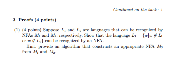 Continued on the back 3. Proofs (4 points) (1) (4 points) Suppose L and L2 are languages that can be recognized by NFAs M1 and M2, respectively. Show that the language L3 {wlw L or w L2 can be recognized by an NFA Hint: provide an algorithm that constructs an appropriate NFA M3 from M and M12.