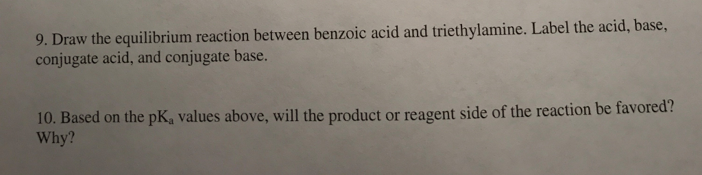 Draw the equilibrium reaction between benzoic acid and triethylamine. Label the acid, base conjugate acid, and conjugate base. . 9. 10. Based on the pK, values above, will the product or reagent side of the reaction be favored? Why?