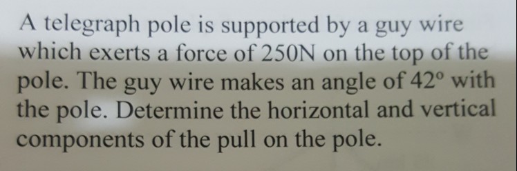 A telegraph pole is supported by a guy wire which exerts a force of 250N on the top of the pole. The guy wire makes an angle of 420 with the pole. Determine the horizontal and vertical components of the pull on the pole.