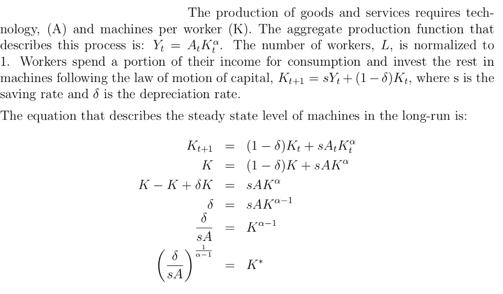 The production of goods and services requires tech- nology, (A) and machines per worker (K). The aggregate production function that describes this process is: Yt = AtKy. The number of workers, L, is normalized to 1. Workers spend a portion of their income for consumption and invest the rest in machines following the law of motion of capital, Kt+1-SYi+ (1- 5)Kt, where s is the saving rate and o is the depreciation rate The equation that describes the steady state level of machines in the long-run is