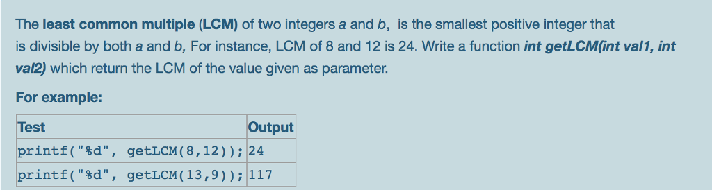 The least common multiple (LCM) of two integers a and b, is the smallest positive integer that is divisible by both a and b, For instance, LCM of 8 and 12 is 24. Write a function int getLCM(int val1, int val2) which return the LCM of the value given as parameter. For example: Test printf(%d, getLCM ( 8,12)); 24 printf(%d, getLCM (13,9)); 117 Output