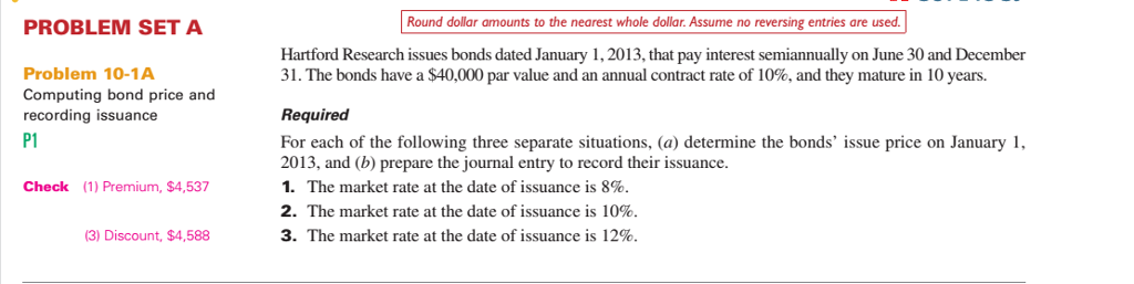 PROBLEM SET A Round dollar amounts to the nearest whole dollar. Assume no reversing entries are used Hartford Research issues bonds dated January 1,2013, that pay interest semiannually on June 30 and December 31·The bonds have a $40,000 par value and an annual contract rate of 10%, and they mature in 10 years. Problem 10-1A Computing bond price and recording issuance P1 Required For each of the following three separate situations, (a) determine the bonds issue price on January 1 2013, and (b) prepare the journal entry to record their issuance 1. The market rate at the date of issuance is 8%. 2. The market rate at the date of issuance is 10%. 3. The market rate at the date of issuance is 12%. Check (1) Premium, $4,537 3) Discount, $4,588