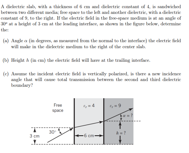 A dielectric slab, with a thickness of 6 cm and dielectric constant of 4, is sandwiched between two different media; free space to the left and another dielectric, with a dielectric constant of 9, to the right. if the electric field in the free-s 30° at a height of 3 cm at the leading interface, as shown in the figure below, determine the: pace medium is at an angle of (a) angle a (in degrees, as measured from the normal to the interface) the electric field will make in the dielectric medium to the right of the center slab (b) height h (in cm) the electric field will have at the trailing interface (c) assume the incident electric field is vertically polarized, is there a new incidence angle that will cause total transmission between the second and third dielectric boundary? free space a 30 3 cm 6 cm
