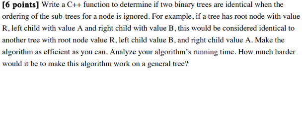 [6 points] Write a C++ function to determine if two binary trees are identical when the ordering of the sub-trees for a node is ignored. For example, if a tree has root node with value R, left child with value A and right child with value B, this would be considered identical to another tree with root node value R, left child value B, and right child value A. Make the algorithm as efficient as you can. Analyze your algorithms running time. How much harder would it be to make this algorithm work on a general tree?