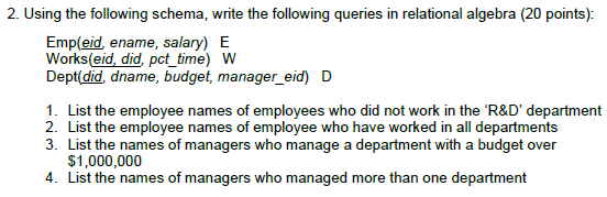 2. Using the following schema, write the following queries in relational algebra (20 points): Emp(eid, ename, salary) E Works(eid, did, pct_time) W Dept(did, dname, budget, manager eid) D 1. List the employee names of employees who did not work in the R&D department 2. List the employee names of employee who have worked in all departments 3. List the names of managers who manage a department with a budget over $1,000,000 4. List the names of managers who managed more than one department
