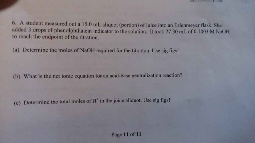 6. A student measured out a 15.0 mL aliquot (portion) of juice into an Erlenmeyer flask. She added 3 drops of phenolphthalein indicator to the solution. It took 27.30 mL of 0.1003 M NaOH to reach the endpoint of the titration. (a) Determine the moles of NaOH required for the titration. Use sig figs! (b) What is the net ionic equation for an acid-base neutralization reaction? (c) Determine the total moles of H in the juice aliquot. Use sig figs! Page 11 of 11