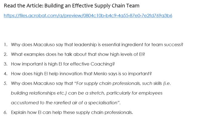 Read the Article: Building an Effective Supply Chain Team https://files.acrobat.com/a/preview/0804c 10b-b4c9-4a55-87e0-7e2fd769a3b6 1. Why does Macaluso say that leadership is essential ingredient for team success? 2. What examples does he talk about that show high levels of El? 3. How importan is high El for effective Coaching? 4. How does high El help innovation that Menlo says is so important? 5. Why does Macaluso say that For supply chain professionals, such skills (i.e. building relationships etc.) can be a stretch, particularly for employees accustomed to the rarefied air of a specialisation Explain how El can help these supply chain professionals. 6.
