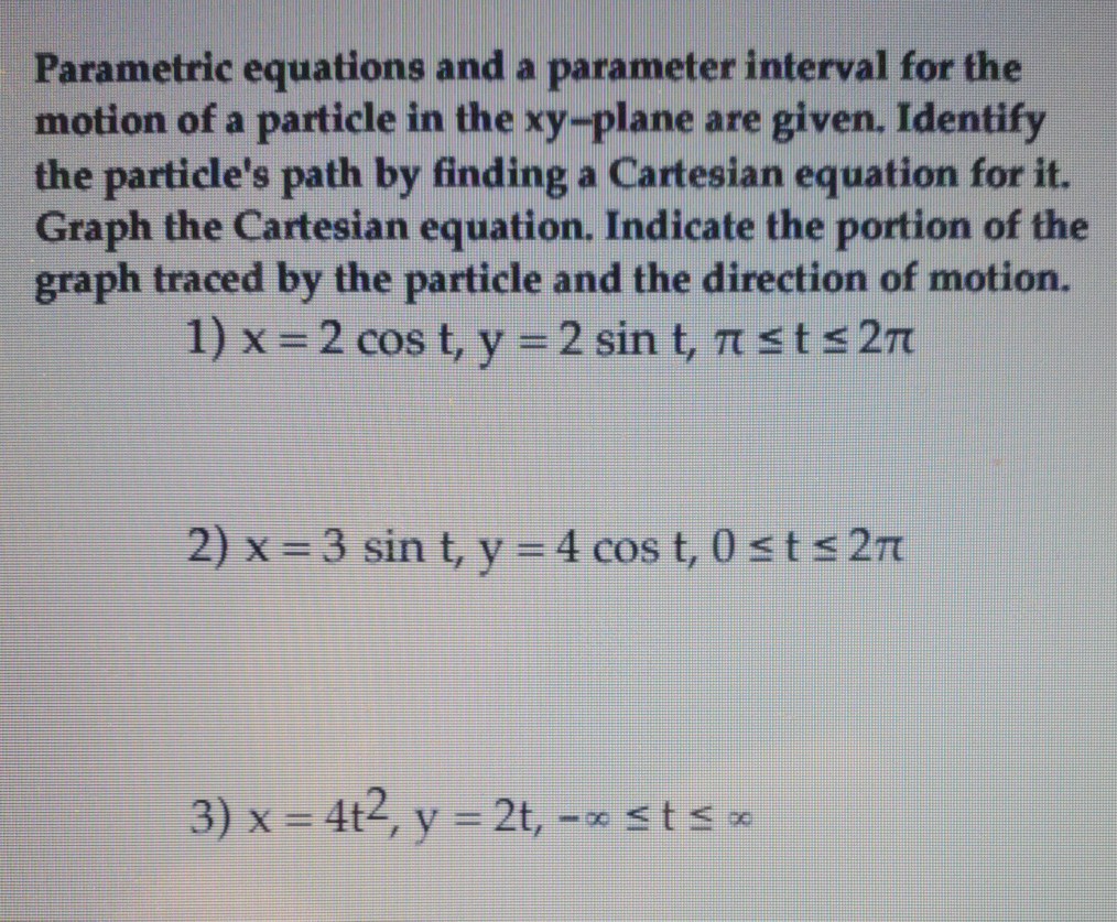 Parametric equations and a parameter interval for the motion of a particle in the xy-plane are given. Identify the particles path by finding a Cartesian equation for it. Graph the Cartesian equation. Indicate the portion of the graph traced by the particle and the direction of motion. 1) x 2cos t, y 2sin t, ? ts2? 3) x = 4t2, y = 2t, st