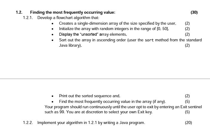 1.2. Finding the most frequently occurring value 1.2.1. (30) Develop a flowchart algorithm that: Creates a single-dimension array of the size specified by the user, (2) Initialize the array with random integers in the range of [O, 50] Display the unsorted array elements, Sort out the array in ascending order (user the sort method from the standard Java library) Print out the sorted sequence and Find the most frequently occurring value in the array (if any) Your program should run continuously until the user opt to exit by entering an Exit sentinel such as 99. You are at discretion to select your own Exit key 1.2.2. Implement your algorithm in 1.2.1 by writing a Java program (20)