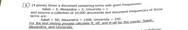 (4 points) Given a document containing terms with given frequencies: Salah = 3; Alexandria = 2; University = 1 cies of these and assume a collection of 10,000 documents and document frequen terms are Salah 50; Alexandria 13oo; University 250. FTor the text mining process.calculate tf idf and f-ldf fr heod: Salah Alexandria, and University,