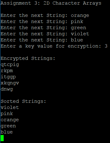 Assignment 3: 2D Character Arrays Enter the next String: orange Enter the next String: pink Enter the next String: green Enter the next String: violet Enter the next String: blue Enter a key value for encryption: 3 Encrypted Strings: qtcpig rkpm itggp xkqngv dnwg Sorted Strings: violet pink orange green blue