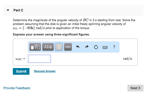 Part C Determine the magnitude of the angular velocity of BC in 2 s starting from rest. Solve the problem assuming that the disk is given an initial freely spinning angular velocity of WD -80k) rad/s prior to application of the torque. Express your answer using three significant figures vec rad/s Submit Request Answer Provide Feedback Next >