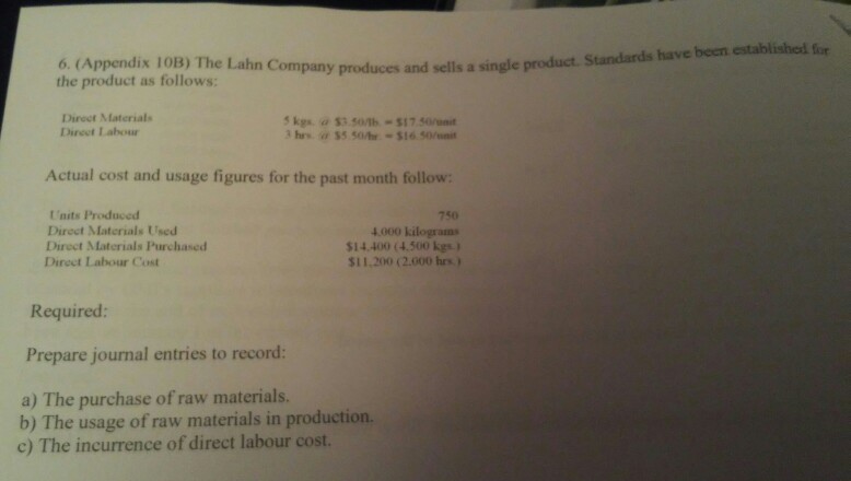 6. (Appendix 10B) The Lahn Company produces and sells a single product. Standards have been established for the product as follows: Direct Materials Direet Labour Actual cost and usage figures for the past month follow Units Produced Direct Materials Used Diroct Materials Purchased Direct Labour Cost 750 4.000 kilograms $14.400 (4.500 kgs) $11.200 (2.000 hrs) Required: Prepare journal entries to record: a) The purchase of raw materials. b) The usage of raw materials in production. c) The incurrence of direct labour cost.