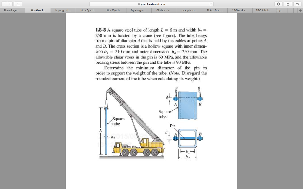 ID ysu.blackboard.com Home Page-.. My of Materials 5 A wire... 15-6 A holo... udy 1.8-8 A square steel tube of length L 6 m and width b2 = 250 mm is hoisted by a crane (see figure). The tube hangs from a pin of diameter d that is held by the cables at points A and B. The cross section is a hollow square with inner dimen- sion bl 210 mm and outer dimension b2 = 250 mm. The allowable shear stress in the pin is 60 MPa, and the allowable bearing stress between the pin and the tube is 90 MPa. Determine the minimum diameter of the pin in order to support the weight of the tube. (Note: Disregard the rounded corners of the tube when calculating its weight.) Square tube tube Pin b2