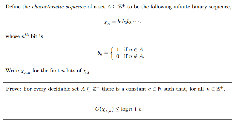 Define the characteristic sequence of a set A C Z+ to be the following infinite binary sequence, XA-bib2bz... . whose nth bit is 1 if n E A Write XA for the first n bits of xA Prove: For every decidable set A C z+ there is a constant c E N such that, for all nEz, CaAn) logn+c A,T