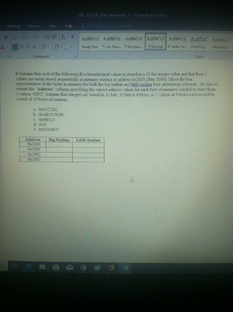 ing viHelp Peragroph P Asnane that each of the following five hescadecimal valuss is stored as a 32-bet integes vahue and that these S vahues are being stoued sequentially in nanmory starting at address 0s2000 (Hex 2000) Show the he representation of the brytes in memory for both the big endian and Etle eodian byte addressing schemes. Be sto extend the Address colamn spocifying he correct address values for each byte of memery noeded to store thrse S values, HINT: Assune that integers are stored in 32 bats; 32 bits is 4 bytes, so 5 values at 4 bytes each would be a total of 20 bytes of memory a. 031C2EC t. 0x9B521 e. Ox19A-4521 Big Endian Little Eadian Address 0x2000 Cx2001