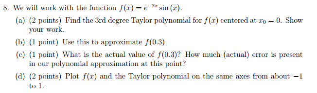 8. We will work with the function f(x)e-2 sin (r) (a) (2 points) Find the 3rd degree Taylor polynomial for f (z) centered at 20-0. Show your work. (b) (1 point) Use this to approximate f(0.3) (c) (1 point) What is the actual value of f(0.3)? How much (actual) error is present in our polynomial approximation at this point? (d) (2 points) Plot f(x) and the Taylor polynomial on the same axes from about -1 to 1.