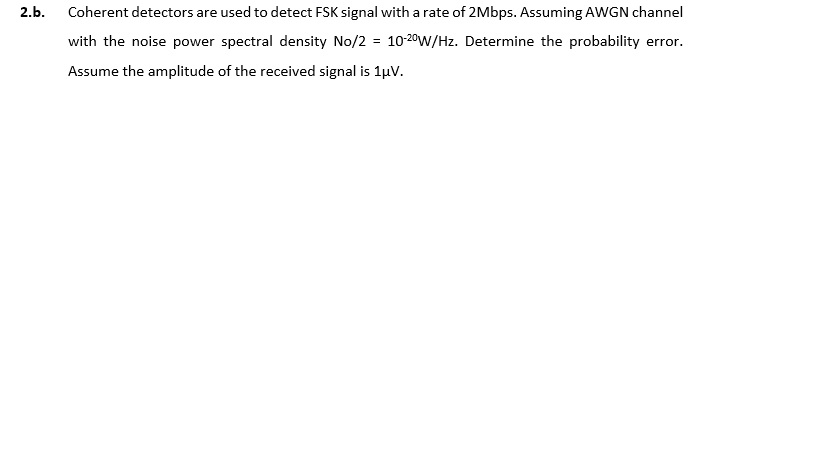 2.b Coherent detectors are used to detect FSK signal with a rate of 2Mbps. Assuming AWGN channel with the noise power spectral density No/2 = 10-20W/Hz. Determine the probability error Assume the amplitude of the received signal is I A.