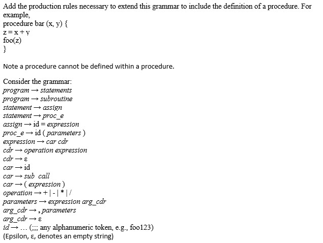 Add the production rules necessary to extend this grammar to include the definition of a procedure. For example, procedure bar (x, y) xt y foo(z Note a procedure cannot be defined within a procedure. Consider the grammar: program statements program subroutine statement assign statement e assign id F expression proc e id (parameters expression car cdr car operation expression car car- 1d car sub call car (expression) I/ operation parameters expression arg car arg car parameters arg car id any alphanumeric token, e.g., foo123) (Epsilon, E, denotes an empty string)