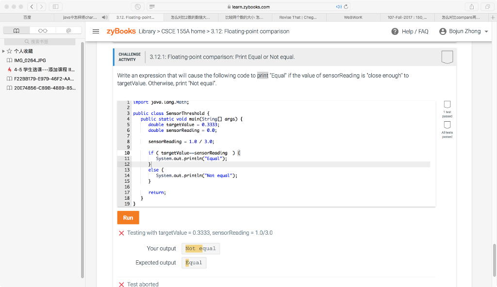 learn.zybooks.com 百度 java中怎样将char 3.12. Floating-point 怎么对比2 比较两个数的大小怎 Revise That Cheg.. WeBWork 107-Fal-2017 150. 怎么对比compare两… zyBooks Library > CSCE 155A home>3.12: Floating-point comparison @ Help/ FAQ θ BojunZhong ▼ 0o 承书 ☆个人收藏 CHALLENGE 3.12.1: Floating-point comparison: Print Equal or Not equal IMG 0264.JPG 4-5学生选课 添加课程11 F22BB1 79-E979-46F2-AA. 20E74856-C89B-4889-85.. Write an expression that will cause the following code to print Equal if the value of sensorReading is close enough to targetValue. Otherwise, print Not equal 1 import java. Lang.Matn; 3 public class SensorThreshold 4 public static void main(String args)t double targetValue-.3333; double sensorReading = 0.0; Altests sensorReading - 1.83.0; 10 if CtargetValue--sensorReading System.out.printin( Equal 12 13 14 15 16 17 18 19 else f System.out.printin Not equal Run × Testing with targetValue-0.3333, sensorReading-1.0/3.0 Your output Not equal Expected output Equa.l X Test aborted