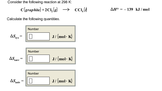 Consider the following reaction at 298 K: C(graphite) +2C11(g) → CCl4( H。--139 kJ/mol Calculate the following quantities. Number J/(mol K sys Number J/ (mol - K) surr Number /(mol- K
