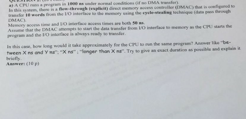 a) A CPU runs a In this system, there is a flow-through (explicit) direct memory access controller (DMAC) that is configure transfer 10 words from the 1/O interface to the memory using the cyele-stealing technique (data pass through DMAC) Memory access time and I/O interface access times are both 50 ns program in 1000 ns under normal conditions (if no DMA transfer). Asnne hac ths DMrt the dala transfer from lO interface to memory as the CPU starts the program and the I/O interface is always ready to transfer. In this case, how long would it take approximately for the CPU to run the same program? Answer like be- tween X ns and y ns, X ns; longer than X ns. Try to give an exact duration as possible and explain it briefly Answer: (10 p)