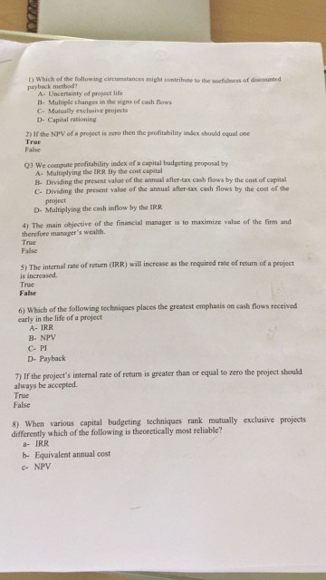 t) Which of the following circumstances might contribute to the wetulness of discounned paybeck method? A- Uncertainty of project life B- Multiple changes in the signs of cash fow C- Mutualy exclusive projects D- Capital rationing 2) If the NPV of a project is zero then the peufitability index should equal one True False 03 We compute profitability index of a capital budgeting proposal by A- Multiplying the IRR By the cost capital B. Dividing the present value of the annual after-tax cash flows by the cost of capital C- Dividing the present valoe of the annual 

<div class=