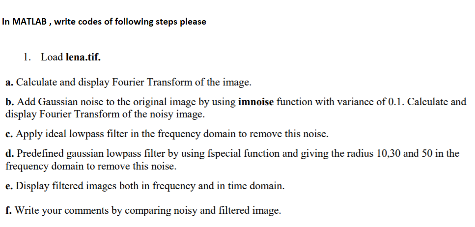 In MATLAB, write codes of following steps please 1. Load lena.tif. a. Calculate and display Fourier Transform of the image. b. Add Gaussian noise to the original image by using imnoise function with variance of 0.1. Calculate and display Fourier 1 c. Apply ideal lowpass filter in the frequency domain to remove this noise. d. Predefined gaussian lowpass filter by using fspecial function and giving the radius 10,30 and 50 in the frequency domain to remove this noise. e. Display filtered images both in frequency and in time domain f. Write your comments by comparing noisy and filtered image