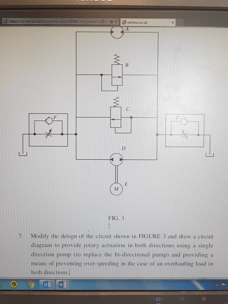 e https://eat.tees.ac.uk/bbcswebdav/pid-1682082-dt-content-ri ρ·叠己 | eattees.ac.uk FIG. 3 7. Modify the design of the circuit shown in FIGURE 3 and draw a circuit diagram to provide rotary actuation in both directions using a single direction pump (to replace the bi-directional pump) and providing a means of preventing over-speeding in the case of an overhauling load in both directions K0