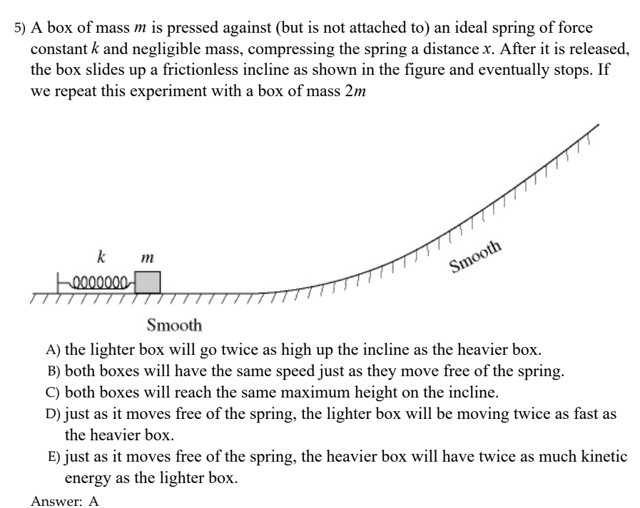 5) A box of mass m is pressed against (but is not attached to) an ideal spring of force constant k and negligible mass, compressing the spring a distance x. After i is released the box slides up a frictionless incline as shown in the figure and eventually stops. If we repeat this experiment with a box of mass 2m St Smooth A) the lighter box will go twice as high up the incline as the heavier box. B) both boxes will have the same speed just as they move free of the spring. C) both boxes will reach the same maximum height on the incline. D) just as it moves free of the spring, the lighter box will be moving twice as fast as the heavier box E) just as it moves free of the spring, the heavier box will have twice as much kinetic energy as the lighter box. Answer: A