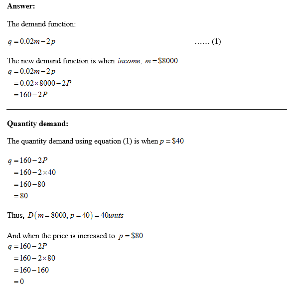 Answer: The demand function: q 0.02m-2p The new demand function is when income. m $8000 0.02m-2p 0.02 8000-2P q = 160-2P Quantity demand The quantity demand using equation (1) is when p $40 q-160-2P 160-2x40 = 160-80 = 80 Thus, D(m= 8000, p 40-40units And when the price is increased to p-S80 q-160-2P 160-2 x 80 = 160-160
