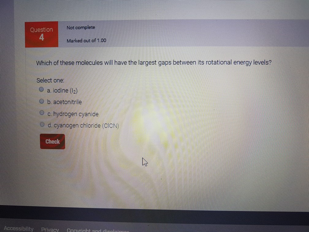 Not cormplete Question 4 Marked out of 1.00 Which of these molecules will have the largest gaps between its rotational energy levels? Select one 9 a iodine(2) 9 b acetonitrile e o hydrogen cyanide od cyanogen chloride (cioN) Check